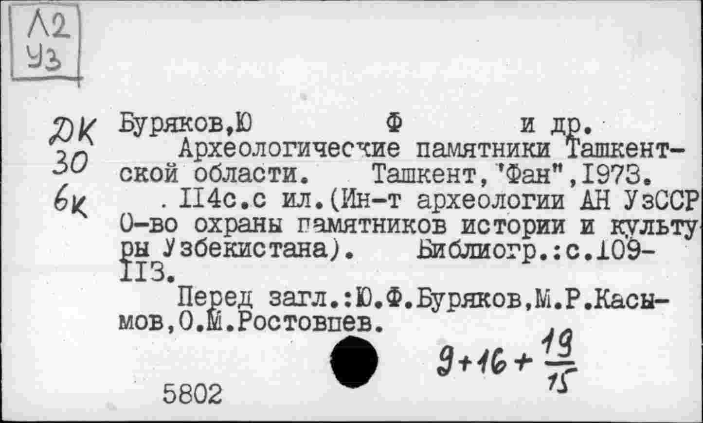 ﻿Л2
ЯК ЗО
Буряков,Ю	Ф и др.
Археологические памятники Ташкентской области.	Ташкент,*Фан",1973.
. П4с.с ил.(Ин-т археологии АН УзССР 0-во охраны памятников истории и культу ры Узбекистана). Библиогр.:с.109-
Перед загл.:Ю.Ф.Буряков,М.Р.Касы-мов,0.М.Ростовпев.
5802